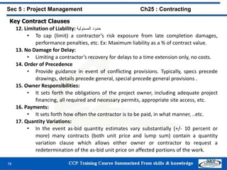 78
Key Contract Clauses
12. Limitation of Liability: ‫حدود‬‫المسئولية‬
• To cap (limit) a contractor’s risk exposure from late completion damages,
performance penalties, etc. Ex: Maximum liability as a % of contract value.
13. No Damage for Delay:
• Limiting a contractor’s recovery for delays to a time extension only, no costs.
14. Order of Precedence
• Provide guidance in event of conflicting provisions. Typically, specs precede
drawings, details precede general, special precede general provisions .
15. Owner Responsibilities:
• It sets forth the obligations of the project owner, including adequate project
financing, all required and necessary permits, appropriate site access, etc.
16. Payments:
• It sets forth how often the contractor is to be paid, in what manner, ..etc.
17. Quantity Variations:
• In the event as-bid quantity estimates vary substantially (+/- 10 percent or
more) many contracts (both unit price and lump sum) contain a quantity
variation clause which allows either owner or contractor to request a
redetermination of the as-bid unit price on affected portions of the work.
Sec 5 : Project Management Ch25 : Contracting
 