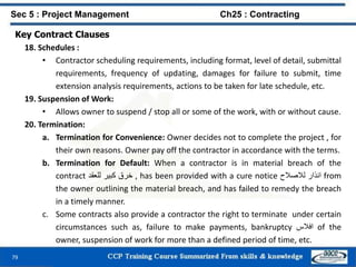 79
Key Contract Clauses
18. Schedules :
• Contractor scheduling requirements, including format, level of detail, submittal
requirements, frequency of updating, damages for failure to submit, time
extension analysis requirements, actions to be taken for late schedule, etc.
19. Suspension of Work:
• Allows owner to suspend / stop all or some of the work, with or without cause.
20. Termination:
a. Termination for Convenience: Owner decides not to complete the project , for
their own reasons. Owner pay off the contractor in accordance with the terms.
b. Termination for Default: When a contractor is in material breach of the
contract ‫خرق‬‫كبير‬‫للعقد‬ , has been provided with a cure notice ‫انذار‬‫لالصالح‬ from
the owner outlining the material breach, and has failed to remedy the breach
in a timely manner.
c. Some contracts also provide a contractor the right to terminate under certain
circumstances such as, failure to make payments, bankruptcy ‫افالس‬ of the
owner, suspension of work for more than a defined period of time, etc.
Sec 5 : Project Management Ch25 : Contracting
 