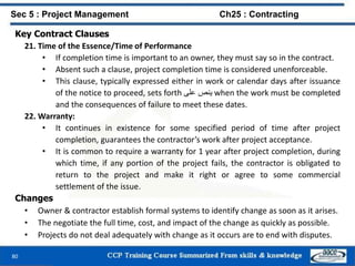 80
Key Contract Clauses
21. Time of the Essence/Time of Performance
• If completion time is important to an owner, they must say so in the contract.
• Absent such a clause, project completion time is considered unenforceable.
• This clause, typically expressed either in work or calendar days after issuance
of the notice to proceed, sets forth ‫ينص‬‫على‬ when the work must be completed
and the consequences of failure to meet these dates.
22. Warranty:
• It continues in existence for some specified period of time after project
completion, guarantees the contractor’s work after project acceptance.
• It is common to require a warranty for 1 year after project completion, during
which time, if any portion of the project fails, the contractor is obligated to
return to the project and make it right or agree to some commercial
settlement of the issue.
Changes
• Owner & contractor establish formal systems to identify change as soon as it arises.
• The negotiate the full time, cost, and impact of the change as quickly as possible.
• Projects do not deal adequately with change as it occurs are to end with disputes.
Sec 5 : Project Management Ch25 : Contracting
 