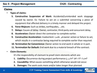 82
Claims
• Types of claims:
5. Constructive Suspension of Work: Accidental/unintended work stoppage
caused by owner. Ex: Failure to act on a submittal concerning a piece of
equipment that affected delivery in a timely manner and delayed the project.
6. Force Majeure: Such as strikes, earthquakes, …etc.
7. Delays: Causes of delay: Owner, contractor, third-party and concurrent delay.
8. Acceleration: Owner direct the contractor to complete earlier.
9. Constructive Acceleration: Inadvertent ‫غير‬‫مقصود‬ owner action or failure to act,
which results in a contractor being required to complete earlier than required.
10. Termination for Convenience: Owner action to end work in whole or in part.
11. Termination for Default: End work due to a material breach of the contract.
• Claim Elements:
It’s the responsibility of claimant to proof claim elements which are:
1. Liability: Occurrence during project performance ‫الحدوث‬‫اثناء‬‫تنفيذ‬‫المشروع‬
2. Causability: What causes something which otherwise would not occur.
3. Damages: The work costs more and/or takes longer than planned.
Sec 5 : Project Management Ch25 : Contracting
 