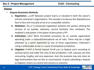 83
Claims
• Dispute Resolution Methods:
1. Negotiation: ‫التفاوض‬ Between project teams or elevated in both the owner’s
and the contractor’s organizations. The concept is to discuss the disputed issue
face-to face and mutually arrive at an acceptable solution.
2. Mediation: ‫الوساطة‬ A structured negotiation between the parties utilizing the
services of an outside, voluntary, neutral facilitator (the mediator). The
mediator’s only power is the power of persuasion ‫االقناع‬ .
3. Arbitration: ‫التحكيم‬ More formalized procedure by an outside organization
operating under a national/international set of rules. There may be a single
arbitrator or a panel appointed by one of these organizations. Arbitrator’s
ruling is enforceable at law in a court of competent jurisdiction.
4. Litigation: ‫المقاضاة‬ A formal lawsuit ‫دعوى‬‫قضائية‬ in federal court according to
contract terms and under the rules of the jurisdiction ‫.القضاء‬ Lawsuits are time
consuming, lengthy, and very expensive. And, the outcome may rest more on
legal technicalities than on fact or circumstance. A party submitting a dispute
to litigation retains no control over process or outcome.
Sec 5 : Project Management Ch25 : Contracting
 
