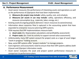 86
A. Performance Measurement
• Asset owner measures the performance of (1)existing assets and operations as well
as the performance of (2)projects that have been implemented.
1. Measures for project may include: safety, quality, cost, and schedule.
2. Measures for assets in use may include: safety, operations efficiency, and
resource consumption (e.g., materials, labor, energy, etc.)
• Existing assets & ongoing projects demand / return resources to owner(money).
• Information about resources flow is captured in the accounting system that have
expanded to enterprise resource planning (ERP) systems.
• TCM requires that ERP implementations measure both:
1. Asset costs: (Ex: Depreciation calculations and profitability assessment)
2. Project costs: (Ex: Costs by activity to support earned value assessment).
• Unfortunately, many ERP system account for project costs as a type of asset ledger
“work-in-progress” holding account.
• Now, some ERP systems offer “project modules” to manage projects.
• Cost engineers and accountants need to ensure that their ERP systems address both
(1)asset and (2)project information needs.
• Asset owner evaluates the asset and project system performance measures in
comparison to performance plans.
Sec 5 : Project Management Ch26 : Asset Management
 