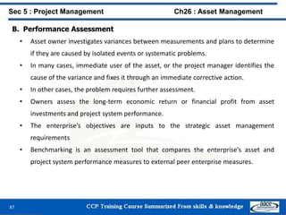 87
B. Performance Assessment
• Asset owner investigates variances between measurements and plans to determine
if they are caused by isolated events or systematic problems.
• In many cases, immediate user of the asset, or the project manager identifies the
cause of the variance and fixes it through an immediate corrective action.
• In other cases, the problem requires further assessment.
• Owners assess the long-term economic return or financial profit from asset
investments and project system performance.
• The enterprise’s objectives are inputs to the strategic asset management
requirements
• Benchmarking is an assessment tool that compares the enterprise’s asset and
project system performance measures to external peer enterprise measures.
Sec 5 : Project Management Ch26 : Asset Management
 