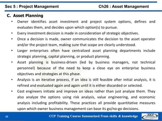 88
C. Asset Planning
• Owner identifies asset investment and project system options, defines and
evaluates them, and decides upon which option(s) to pursue.
• Every investment decision is made in consideration of strategic objectives.
• Once a decision is made, owner communicates the decision to the asset operator
and/or the project team, making sure that scope are clearly understood.
• Larger enterprises often have centralized asset planning departments include
strategic planning, capital planning, or product planning.
• Asset planning is business-driven (led by business managers, not technical
personnel) because of the need to keep a close eye on enterprise business
objectives and strategies at this phase.
• Analysis is an iterative process, if an idea is still feasible after initial analysis, it is
refined and evaluated again and again until it is either discarded or selected.
• Cost engineers initiate and improve on ideas rather than just analyze them. They
also analyze the options using risk analysis, value engineering, and economic
analysis including profitability. These practices all provide quantitative measures
upon which owner business management can base its go/no-go decisions.
Sec 5 : Project Management Ch26 : Asset Management
 