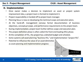 89
D. Implementation
• Once owner makes a decision to implement an asset or project system
improvement idea, a project team is formed to implement it.
• Project responsibility is handed off to project team manager.
• Planning focus is now on developing the technical scope and execution plans.
• At the hand-off, management conveys formal documentation of business
objectives, conceptual scope, and performance requirements to the project team.
• During implementation, project team further defines scope and execution plan.
• The project definition phase is often called the front-end loading (FEL) phase.
• At the completion of FEL, the project has a detailed budget and schedule.
• Some systems call asset planning “business FEL,” and implementation “project FEL”.
• Potential to influence the value of an asset diminishes
as asset planning and implementation progress
Sec 5 : Project Management Ch26 : Asset Management
 