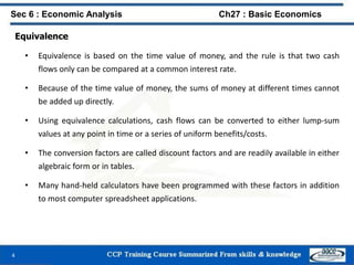 Equivalence
• Equivalence is based on the time value of money, and the rule is that two cash
flows only can be compared at a common interest rate.
• Because of the time value of money, the sums of money at different times cannot
be added up directly.
• Using equivalence calculations, cash flows can be converted to either lump-sum
values at any point in time or a series of uniform benefits/costs.
• The conversion factors are called discount factors and are readily available in either
algebraic form or in tables.
• Many hand-held calculators have been programmed with these factors in addition
to most computer spreadsheet applications.
4
Sec 6 : Economic Analysis Ch27 : Basic Economics
 