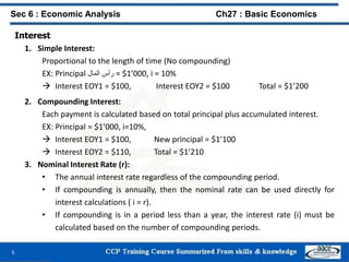 Interest
1. Simple Interest:
Proportional to the length of time (No compounding)
EX: Principal ‫رأس‬‫المال‬ = $1’000, i = 10%
 Interest EOY1 = $100, Interest EOY2 = $100 Total = $1’200
2. Compounding Interest:
Each payment is calculated based on total principal plus accumulated interest.
EX: Principal = $1’000, i=10%,
 Interest EOY1 = $100, New principal = $1’100
 Interest EOY2 = $110, Total = $1’210
3. Nominal Interest Rate (r):
• The annual interest rate regardless of the compounding period.
• If compounding is annually, then the nominal rate can be used directly for
interest calculations ( i = r).
• If compounding is in a period less than a year, the interest rate (i) must be
calculated based on the number of compounding periods.
5
Sec 6 : Economic Analysis Ch27 : Basic Economics
 