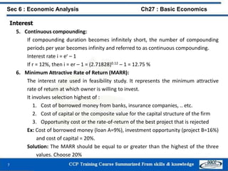 Interest
5. Continuous compounding:
If compounding duration becomes infinitely short, the number of compounding
periods per year becomes infinity and referred to as continuous compounding.
Interest rate i = er – 1
If r = 12%, then i = er – 1 = (2.71828)0.12 – 1 = 12.75 %
6. Minimum Attractive Rate of Return (MARR):
The interest rate used in feasibility study. It represents the minimum attractive
rate of return at which owner is willing to invest.
It involves selection highest of :
1. Cost of borrowed money from banks, insurance companies, .. etc.
2. Cost of capital or the composite value for the capital structure of the firm
3. Opportunity cost or the rate-of-return of the best project that is rejected
Ex: Cost of borrowed money (loan A=9%), investment opportunity (project B=16%)
and cost of capital = 20%.
Solution: The MARR should be equal to or greater than the highest of the three
values. Choose 20%
7
Sec 6 : Economic Analysis Ch27 : Basic Economics
 