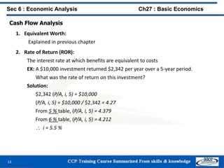13
Sec 6 : Economic Analysis Ch27 : Basic Economics
Cash Flow Analysis
1. Equivalent Worth:
Explained in previous chapter
2. Rate of Return (ROR):
The interest rate at which benefits are equivalent to costs
EX: A $10,000 investment returned $2,342 per year over a 5-year period.
What was the rate of return on this investment?
Solution:
$2,342 (P/A, i, 5) = $10,000
(P/A, i, 5) = $10,000 / $2,342 = 4.27
From 5 % table, (P/A, i, 5) = 4.379
From 6 % table, (P/A, i, 5) = 4.212
 i = 5.5 %
 
