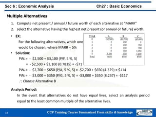 14
Sec 6 : Economic Analysis Ch27 : Basic Economics
Multiple Alternatives
1. Compute net present / annual / future worth of each alternative at “MARR”
2. select the alternative having the highest net present (or annual or future) worth.
• EX:
For the following alternatives, which one
would be chosen, where MARR = 5%
• Solution:
PWA = - $2,500 + $3,100 (P/F, 5 %, 5)
= - $2,500 + $3,100 (0.7835) = -$71
PWB = - $2,700 + $650 (P/A, 5 %, 5) = -$2,700 + $650 (4.329) = $114
PWC = - $3,000 + $350 (P/G, 5 %, 5) = -$3,000 + $350 (8.237) = -$117
 Choose Alternative B
Analysis Period:
In the event that alternatives do not have equal lives, select an analysis period
equal to the least common multiple of the alternative lives.
 