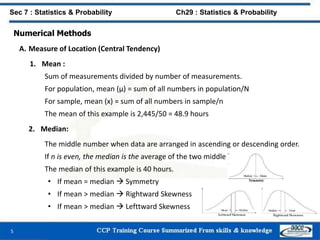 Numerical Methods
A. Measure of Location (Central Tendency)
1. Mean :
Sum of measurements divided by number of measurements.
For population, mean (μ) = sum of all numbers in population/N
For sample, mean (x) = sum of all numbers in sample/n
The mean of this example is 2,445/50 = 48.9 hours
2. Median:
The middle number when data are arranged in ascending or descending order.
If n is even, the median is the average of the two middle measurements.
The median of this example is 40 hours.
• If mean = median  Symmetry
• If mean > median  Rightward Skewness
• If mean > median  Lefttward Skewness
5
Sec 7 : Statistics & Probability Ch29 : Statistics & Probability
 