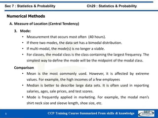 Numerical Methods
A. Measure of Location (Central Tendency)
3. Mode:
• Measurement that occurs most often (40 hours).
• If there two modes, the data set has a bimodal distribution.
• If multi-modal, the mode(s) is no longer a viable.
• For classes, the modal class is the class containing the largest frequency. The
simplest way to define the mode will be the midpoint of the modal class.
Comparison
• Mean is the most commonly used. However, it is affected by extreme
values. For example, the high incomes of a few employees
• Median is better to describe large data sets. It is often used in reporting
salaries, ages, sale prices, and test scores.
• Mode is frequently applied in marketing. For example, the modal men’s
shirt neck size and sleeve length, shoe size, etc.
6
Sec 7 : Statistics & Probability Ch29 : Statistics & Probability
 