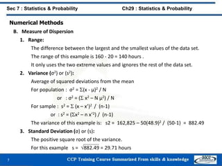 Numerical Methods
B. Measure of Dispersion
1. Range:
The difference between the largest and the smallest values of the data set.
The range of this example is 160 - 20 = 140 hours .
It only uses the two extreme values and ignores the rest of the data set.
2. Variance (σ2) or (s2):
Average of squared deviations from the mean
For population : σ2 = (x - μ)2 / N
or : σ2 = ( x2 – N μ2) / N
For sample : s2 =  (x – x’)2 / (n-1)
or : s2 = (x2 – n x’2) / (n-1)
The variance of this example is: s2 = 162,825 – 50(48.9)2 / (50-1) = 882.49
3. Standard Deviation (σ) or (s):
The positive square root of the variance.
For this example s = 882.49 = 29.71 hours
7
Sec 7 : Statistics & Probability Ch29 : Statistics & Probability
 