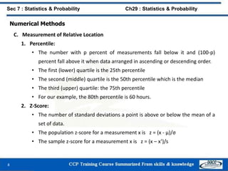 Numerical Methods
C. Measurement of Relative Location
1. Percentile:
• The number with p percent of measurements fall below it and (100-p)
percent fall above it when data arranged in ascending or descending order.
• The first (lower) quartile is the 25th percentile
• The second (middle) quartile is the 50th percentile which is the median
• The third (upper) quartile: the 75th percentile
• For our example, the 80th percentile is 60 hours.
2. Z-Score:
• The number of standard deviations a point is above or below the mean of a
set of data.
• The population z-score for a measurement x is z = (x - μ)/σ
• The sample z-score for a measurement x is z = (x – x’)/s
8
Sec 7 : Statistics & Probability Ch29 : Statistics & Probability
 