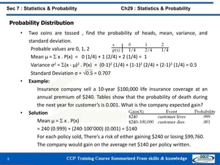 Probability Distribution
• Two coins are tossed , find the probability of heads, mean, variance, and
standard deviation.
Probable values are 0, 1, 2
Mean μ =  x . P(x) = 0 (1/4) + 1 (2/4) + 2 (1/4) = 1
Variance σ2 = (x - μ)2 . P(x) = (0-1)2 (1/4) + (1-1)2 (2/4) + (2-1)2 (1/4) = 0.5
Standard Deviation σ = 0.5 = 0.707
• Example:
Insurance company sell a 10-year $100,000 life insurance coverage at an
annual premium of $240. Tables show that the probability of death during
the next year for customer’s is 0.001. What is the company expected gain?
• Solution
Mean μ =  x . P(x)
= 240 (0.999) + (240-100’000) (0.001) = $140
For each policy sold, There’s a risk of either gaining $240 or losing $99,760.
The company would gain on the average net $140 per policy written.
9
Sec 7 : Statistics & Probability Ch29 : Statistics & Probability
 