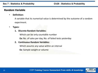 Random Variable
• Definition:
A variable that its numerical value is determined by the outcome of a random
experiment.
• Types:
1. Discrete Random Variables:
Which can be only countable number
Ex: No. of sales per day, No. of failed tests yesterday
2. Continuous Random Variables:
Which assume any value within an interval
Ex: Sample weight or volume
10
Sec 7 : Statistics & Probability Ch29 : Statistics & Probability
 