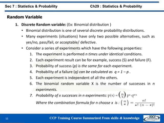 Random Variable
1. Discrete Random variable: (Ex: Binomial distribution )
• Binomial distribution is one of several discrete probability distributions.
• Many experiments (situations) have only two possible alternatives, such as
yes/no, pass/fail, or acceptable/ defective.
• Consider a series of experiments which have the following properties:
1. The experiment is performed n times under identical conditions.
2. Each experiment result can be for example, success (S) and failure (F).
3. Probability of success (p) is the same for each experiment.
4. Probability of a failure (q) can be calculated as q = 1 – p .
5. Each experiment is independent of all the others.
6. The binomial random variable X is the number of successes in n
experiments.
7. Probability of x successes in n experiments:
Where the combination formula for n choose x is :
11
Sec 7 : Statistics & Probability Ch29 : Statistics & Probability
 