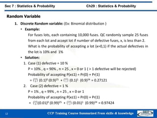 Random Variable
1. Discrete Random variable: (Ex: Binomial distribution )
• Example:
For fuses lots, each containing 10,000 fuses. QC randomly sample 25 fuses
from each lot and accept lot if number of defective fuses, x, is less than 2.
What is the probability of accepting a lot (x=0,1) if the actual defectives in
the lot is 10% and 1%
• Solution:
1. Case (1) defective = 10 %
P = 10% , q = 90% , n = 25 , x = 0 or 1 ( > 1 defective will be rejected)
Probability of accepting P(x≤1) = Pr(0) + Pr(1)
= (0.1)0 (0.9)25 + (0.1)1 (0.9)24 = 0.27121
2. Case (2) defective = 1 %
P = 1% , q = 99% , n = 25 , x = 0 or 1
Probability of accepting P(x≤1) = Pr(0) + Pr(1)
= (0.01)0 (0.99)25 + (0.01)1 (0.99)24 = 0.97424
12
Sec 7 : Statistics & Probability Ch29 : Statistics & Probability
 