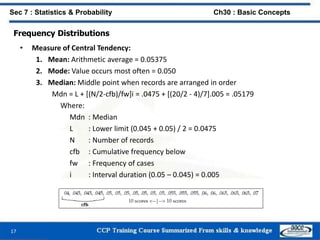 Frequency Distributions
• Measure of Central Tendency:
1. Mean: Arithmetic average = 0.05375
2. Mode: Value occurs most often = 0.050
3. Median: Middle point when records are arranged in order
Mdn = L + [(N/2-cfb)/fw]i = .0475 + [(20/2 - 4)/7].005 = .05179
Where:
Mdn : Median
L : Lower limit (0.045 + 0.05) / 2 = 0.0475
N : Number of records
cfb : Cumulative frequency below
fw : Frequency of cases
i : Interval duration (0.05 – 0.045) = 0.005
17
Sec 7 : Statistics & Probability Ch30 : Basic Concepts
 