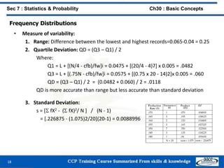 Frequency Distributions
• Measure of variability:
1. Range: Difference between the lowest and highest records=0.065-0.04 = 0.25
2. Quartile Deviation: QD = (Q3 – Q1) / 2
Where:
Q1 = L + [(N/4 - cfb)/fw]i = 0.0475 + [(20/4 - 4)7] x 0.005 = .0482
Q3 = L + [(.75N - cfb)/fw]i = 0.0575 + [(0.75 x 20 - 14)2]x 0.005 = .060
QD = (Q3 – Q1) / 2 = (0.0482 + 0.060) / 2 = .0118
QD is more accurate than range but less accurate than standard deviation
3. Standard Deviation:
s = [ fX2 - ( fX)2/ N ] / (N - 1)
= [.226875 - (1.075)2/20](20-1) = 0.0088996
18
Sec 7 : Statistics & Probability Ch30 : Basic Concepts
 