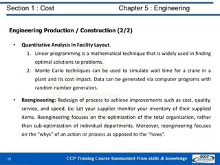 Section 1 : Cost Chapter 5 : Engineering
Engineering Production / Construction (2/2)
• Quantitative Analysis In Facility Layout.
1. Linear programming is a mathematical technique that is widely used in finding
optimal solutions to problems.
2. Monte Carlo techniques can be used to simulate wait time for a crane in a
plant and its cost impact. Data can be generated via computer programs with
random number generators.
• Reengineering: Redesign of process to achieve improvements such as cost, quality,
service, and speed. Ex: Let your supplier monitor your inventory of their supplied
items. Reengineering focuses on the optimization of the total organization, rather
than sub-optimization of individual departments. Moreover, reengineering focuses
on the “whys” of an action or process as opposed to the “hows”.
29
 