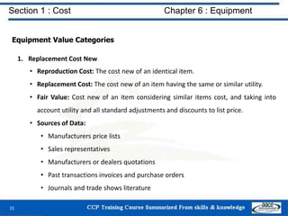 Section 1 : Cost Chapter 6 : Equipment
Equipment Value Categories
1. Replacement Cost New
• Reproduction Cost: The cost new of an identical item.
• Replacement Cost: The cost new of an item having the same or similar utility.
• Fair Value: Cost new of an item considering similar items cost, and taking into
account utility and all standard adjustments and discounts to list price.
• Sources of Data:
• Manufacturers price lists
• Sales representatives
• Manufacturers or dealers quotations
• Past transactions invoices and purchase orders
• Journals and trade shows literature
31
 