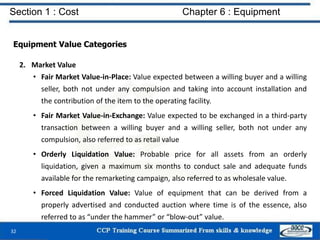 Section 1 : Cost Chapter 6 : Equipment
Equipment Value Categories
2. Market Value
• Fair Market Value-in-Place: Value expected between a willing buyer and a willing
seller, both not under any compulsion and taking into account installation and
the contribution of the item to the operating facility.
• Fair Market Value-in-Exchange: Value expected to be exchanged in a third-party
transaction between a willing buyer and a willing seller, both not under any
compulsion, also referred to as retail value
• Orderly Liquidation Value: Probable price for all assets from an orderly
liquidation, given a maximum six months to conduct sale and adequate funds
available for the remarketing campaign, also referred to as wholesale value.
• Forced Liquidation Value: Value of equipment that can be derived from a
properly advertised and conducted auction where time is of the essence, also
referred to as “under the hammer” or “blow-out” value.
32
 