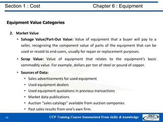 Section 1 : Cost Chapter 6 : Equipment
Equipment Value Categories
2. Market Value
• Salvage Value/Part-Out Value: Value of equipment that a buyer will pay to a
seller, recognizing the component value of parts of the equipment that can be
used or resold to end-users, usually for repair or replacement purposes.
• Scrap Value: Value of equipment that relates to the equipment’s basic
commodity value. For example, dollars per ton of steel or pound of copper.
• Sources of Data:
• Sales advertisements for used equipment
• Used equipment dealers
• Used equipment quotations in previous transactions
• Market data publications
• Auction “sales catalogs” available from auction companies
• Past sales results from one’s own firm.
33
 