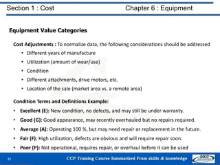 Section 1 : Cost Chapter 6 : Equipment
Equipment Value Categories
Cost Adjustments : To normalize data, the following considerations should be addressed
• Different years of manufacture
• Utilization (amount of wear/use)
• Condition
• Different attachments, drive motors, etc.
• Location of the sale (market area vs. a remote area)
Condition Terms and Definitions Example:
• Excellent (E): New condition, no defects, and may still be under warranty.
• Good (G): Good appearance, may recently overhauled but no repairs required.
• Average (A): Operating 100 %, but may need repair or replacement in the future.
• Fair (F): High utilization, defects are obvious and will require repair soon.
• Poor (P): Not operational, requires repair, or overhaul before it can be used
35
 