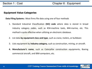 Section 1 : Cost Chapter 6 : Equipment
Equipment Value Categories
Data Filing Systems : Most firms file data using one of four methods
1. Standard Industrial Classification (SIC) code where data is stored in broad
industry category codes, such as #34-machine tools, #44-marine, etc. This
method is quite effective when utilizing an electronic database.
2. List data by equipment class and type, such as crane, trailers, or bulldozer.
3. Lists equipment by industry category, such as construction, mining, or aircraft.
4. Manufacturer’s name, such as Caterpillar construction equipments, Boeing
commercial aircraft, and IBM-computers, etc.
36
 