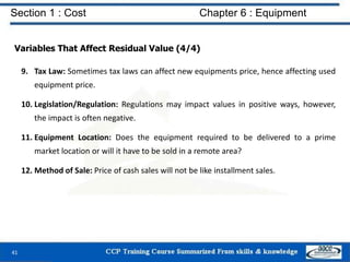 Section 1 : Cost Chapter 6 : Equipment
Variables That Affect Residual Value (4/4)
9. Tax Law: Sometimes tax laws can affect new equipments price, hence affecting used
equipment price.
10. Legislation/Regulation: Regulations may impact values in positive ways, however,
the impact is often negative.
11. Equipment Location: Does the equipment required to be delivered to a prime
market location or will it have to be sold in a remote area?
12. Method of Sale: Price of cash sales will not be like installment sales.
41
 