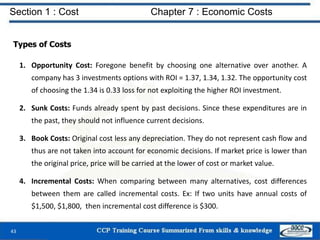 Section 1 : Cost Chapter 7 : Economic Costs
43
Types of Costs
1. Opportunity Cost: Foregone benefit by choosing one alternative over another. A
company has 3 investments options with ROI = 1.37, 1.34, 1.32. The opportunity cost
of choosing the 1.34 is 0.33 loss for not exploiting the higher ROI investment.
2. Sunk Costs: Funds already spent by past decisions. Since these expenditures are in
the past, they should not influence current decisions.
3. Book Costs: Original cost less any depreciation. They do not represent cash flow and
thus are not taken into account for economic decisions. If market price is lower than
the original price, price will be carried at the lower of cost or market value.
4. Incremental Costs: When comparing between many alternatives, cost differences
between them are called incremental costs. Ex: If two units have annual costs of
$1,500, $1,800, then incremental cost difference is $300.
 