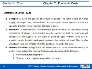 Section 1 : Cost Chapter 7 : Economic Costs
45
Changes In Costs (2/2)
2. Deflation: A fall in the general price level for goods. The same factors of money
supply, exchange rates, demand-pull, and cost-push factors operate but in the
opposite direction with a resultant decrease in prices.
3. Escalation: A technique to accommodate price increases or decreases during
contract life. A clause is incorporated into the contract so that the purchaser will
compensate the supplier in the event of price changes. Without such clauses,
suppliers would include contingency amounts that might not used. The supplier
would gain from this windfall while the purchaser would be the loser.
4. Currency Variation: A significant cost impact both on those inside the country as
well as those outside the country. Protection can be accomplished through:
1. Currency futures hedging or
2. Valuing contracts against very stable currencies.
 