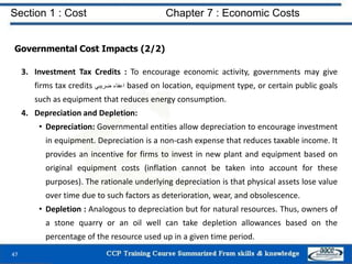 Section 1 : Cost Chapter 7 : Economic Costs
47
Governmental Cost Impacts (2/2)
3. Investment Tax Credits : To encourage economic activity, governments may give
firms tax credits ‫اعفاء‬‫ضريبي‬ based on location, equipment type, or certain public goals
such as equipment that reduces energy consumption.
4. Depreciation and Depletion:
• Depreciation: Governmental entities allow depreciation to encourage investment
in equipment. Depreciation is a non-cash expense that reduces taxable income. It
provides an incentive for firms to invest in new plant and equipment based on
original equipment costs (inflation cannot be taken into account for these
purposes). The rationale underlying depreciation is that physical assets lose value
over time due to such factors as deterioration, wear, and obsolescence.
• Depletion : Analogous to depreciation but for natural resources. Thus, owners of
a stone quarry or an oil well can take depletion allowances based on the
percentage of the resource used up in a given time period.
 