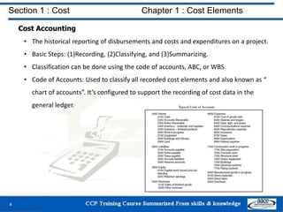 Section 1 : Cost Chapter 1 : Cost Elements
Cost Accounting
• The historical reporting of disbursements and costs and expenditures on a project.
• Basic Steps: (1)Recording, (2)Classifying, and (3)Summarizing.
• Classification can be done using the code of accounts, ABC, or WBS
• Code of Accounts: Used to classify all recorded cost elements and also known as “
chart of accounts”. It’s configured to support the recording of cost data in the
general ledger.
4
 