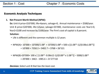 Section 1 : Cost Chapter 7 : Economic Costs
51
Economic Analysis Techniques
1. Net Present Worth Method (NPW):
Ex: Unit A price=$10’000, life=4years, salvage=0, Annual maintenance = $500/year.
Unit B price=$20’000, life=12year, salvage=$5’000, maintenance costs are Year1=0,
Year2=$100 and increase by $100/year. The firm’s cost of capital is 8 percent.
Solution:
• Life is different and the common multiple is 12 years
• NPW(A)= 10’000 + 10’000/1.084 + 10’000/1.088 + 500 x [(1.0812-1)/(0.08x1.0812)]
= 10’000 + 7350.3 + 5402.7 + 3768 = 26’521
• NPW(B)=20’000+ 100 x [ (1.0812 -0.08x12-1)/(0.0812 x 1.0812)] – 5000/1.0812
= 20’000 + 3463 - 1985.6 = 21’277.82
Decision: Select unit B that has the least cost.
 