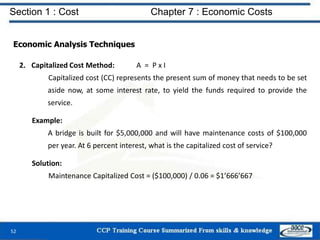 Section 1 : Cost Chapter 7 : Economic Costs
52
Economic Analysis Techniques
2. Capitalized Cost Method: A = P x I
Capitalized cost (CC) represents the present sum of money that needs to be set
aside now, at some interest rate, to yield the funds required to provide the
service.
Example:
A bridge is built for $5,000,000 and will have maintenance costs of $100,000
per year. At 6 percent interest, what is the capitalized cost of service?
Solution:
Maintenance Capitalized Cost = ($100,000) / 0.06 = $1’666’667
 