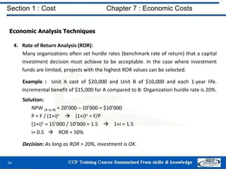 Section 1 : Cost Chapter 7 : Economic Costs
54
Economic Analysis Techniques
4. Rate of Return Analysis (ROR):
Many organizations often set hurdle rates (benchmark rate of return) that a capital
investment decision must achieve to be acceptable. In the case where investment
funds are limited, projects with the highest ROR values can be selected.
Example : Unit A cost of $20,000 and Unit B of $10,000 and each 1-year life.
Incremental benefit of $15,000 for A compared to B. Organization hurdle rate is 20%.
Solution:
NPW (A vs B) = 20’000 – 10’000 = $10’000
P = F / (1+i)n  (1+i)n = F/P
(1+i)1 = 15’000 / 10’000 = 1.5  1+i = 1.5
i= 0.5  ROR = 50%
Decision: As long as ROR > 20%, investment is OK.
 