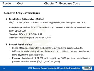 Section 1 : Cost Chapter 7 : Economic Costs
55
Economic Analysis Techniques
5. Benefit-Cost Ratio Analysis Method:
If B/C > 1 then project is viable. If comparing projects, take the highest B/C ratio.
Example : A Benefits= $1’500’000 and Cost= $1’200’000. B Benefits= $2’000’000 and
cost= $1’700’000
Solution: B/CA = 1.25 B/CB = 1.17
Decision: Take the highest B/C which is for A
6. Payback Period Method:
• Period of time necessary for the benefits to pay back the associated costs.
• Differences in the timing of cash flows are not considered nor are benefits and
costs beyond the payback period.
• Example: Investment of $4,000 with benefits of $800 per year would have a
payback period of 5 years ($4,000/$800 = 5 years).
 
