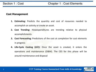 Section 1 : Cost Chapter 1 : Cost Elements
Cost Management
1. Estimating: Predicts the quantity and cost of resources needed to
accomplish an activity or create an asset.
2. Cost Trending: Howexpenditures are trending relative to physical
accomplishments.
3. Cost Forecasting: Predictions of the cost at completion for cost elements
in progress
4. Life-Cycle Costing (LCC): Once the asset is created, it enters the
operations and maintenance (O&M). The CES for this phase will be
around maintenance and disposal
5
 