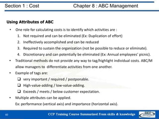 Section 1 : Cost Chapter 8 : ABC Management
60
Using Attributes of ABC
• One role for calculating costs is to identify which activities are :
1. Not required and can be eliminated (Ex: Duplication of effort)
2. Ineffectively accomplished and can be reduced
3. Required to sustain the organization (not be possible to reduce or eliminate).
4. Discretionary and can potentially be eliminated (Ex: Annual employees’ picnic).
• Traditional methods do not provide any way to tag/highlight individual costs. ABC/M
allow managers to differentiate activities from one another.
• Example of tags are:
 very important / required / postponable.
 High-value-adding / low-value-adding.
 Exceeds / meets / below customer expectation.
• Multiple attributes can be applied.
Ex: performance (vertical axis) and importance (horizontal axis).
 