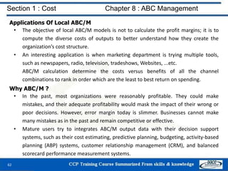 Section 1 : Cost Chapter 8 : ABC Management
62
Applications Of Local ABC/M
• The objective of local ABC/M models is not to calculate the profit margins; it is to
compute the diverse costs of outputs to better understand how they create the
organization’s cost structure.
• An interesting application is when marketing department is trying multiple tools,
such as newspapers, radio, television, tradeshows, Websites, ...etc.
ABC/M calculation determine the costs versus benefits of all the channel
combinations to rank in order which are the least to best return on spending.
Why ABC/M ?
• In the past, most organizations were reasonably profitable. They could make
mistakes, and their adequate profitability would mask the impact of their wrong or
poor decisions. However, error margin today is slimmer. Businesses cannot make
many mistakes as in the past and remain competitive or effective.
• Mature users try to integrates ABC/M output data with their decision support
systems, such as their cost estimating, predictive planning, budgeting, activity-based
planning (ABP) systems, customer relationship management (CRM), and balanced
scorecard performance measurement systems.
 