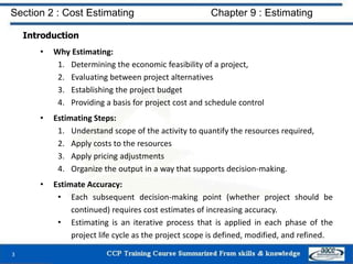 Introduction
• Why Estimating:
1. Determining the economic feasibility of a project,
2. Evaluating between project alternatives
3. Establishing the project budget
4. Providing a basis for project cost and schedule control
• Estimating Steps:
1. Understand scope of the activity to quantify the resources required,
2. Apply costs to the resources
3. Apply pricing adjustments
4. Organize the output in a way that supports decision-making.
• Estimate Accuracy:
• Each subsequent decision-making point (whether project should be
continued) requires cost estimates of increasing accuracy.
• Estimating is an iterative process that is applied in each phase of the
project life cycle as the project scope is defined, modified, and refined.
3
Section 2 : Cost Estimating Chapter 9 : Estimating
 