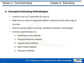 A. Conceptual Estimating Methodologies
• Used for class 4 or 5 (sometime for class 3)
• Referred to as order of magnitude (OOM) in reference to the wide range of
accuracy.
• May be used for project screening, feasibility evaluation, initial budget.
• Common used methods are:
1. End-Product Units Method
2. Physical Dimensions Method
3. Capacity Factor Method
4. Ratio / Factor Method
5. Parametric Method
6
Section 2 : Cost Estimating Chapter 9 : Estimating
 