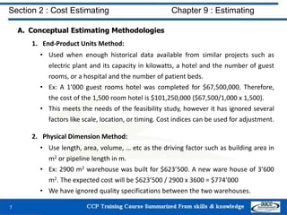 A. Conceptual Estimating Methodologies
1. End-Product Units Method:
• Used when enough historical data available from similar projects such as
electric plant and its capacity in kilowatts, a hotel and the number of guest
rooms, or a hospital and the number of patient beds.
• Ex: A 1’000 guest rooms hotel was completed for $67,500,000. Therefore,
the cost of the 1,500 room hotel is $101,250,000 ($67,500/1,000 x 1,500).
• This meets the needs of the feasibility study, however it has ignored several
factors like scale, location, or timing. Cost indices can be used for adjustment.
2. Physical Dimension Method:
• Use length, area, volume, … etc as the driving factor such as building area in
m2 or pipeline length in m.
• Ex: 2900 m2 warehouse was built for $623’500. A new ware house of 3’600
m2. The expected cost will be $623’500 / 2900 x 3600 = $774’000
• We have ignored quality specifications between the two warehouses.
7
Section 2 : Cost Estimating Chapter 9 : Estimating
 