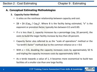 A. Conceptual Estimating Methodologies
3. Capacity Factor Method:
• It relies on the nonlinear relationship between capacity and cost.
• $B = $A (CapB / CapA)e. Where B is the facility being estimated, “e” is the
exponent or proration factor, typically lies between 0.5 and 0.85
• If e is less than 1, capacity increases by a percentage (say, 20 percent), the
costs to build the larger facility increase by less than 20 percent.
• Capacity factor also referred to as the “scale of operations” method or the
“six tenth’s factor” method due to the common reliance on e = 0.6
• With e = 0.6, doubling the capacity increases costs by approximately 50 %
and tripling the capacity increases costs by approximately 100 %.
• As e tends towards a value of 1, it becomes more economical to build two
facilities of a smaller size than one large facility.
8
Section 2 : Cost Estimating Chapter 9 : Estimating
 