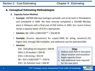 A. Conceptual Estimating Methodologies
3. Capacity Factor Method:
• Example: 100’000 BBL/day hydrogen peroxide unit to be built in Philadelphia
and completed in 2004. We have recently completed a 150,000 BBL/day
plant in Malaysia with a final cost of $50 million in 2002. Our recent history
shows a capacity factor of 0.75 is appropriate.
• Solution: $B = $50 x (100/150)0.75 = $36.89 M
• Example: Assume adjustment for scope(-10M) for piling, location(1.25)
higher cost, timing(1.06) multiplier, and additional cost for pollution(5M).
• Solution:
$50 - $10 piling not required = $40 M
$40 x 1.25 location = $50 M
$50 x 1.06 timing = $53 M
$B = $53 x (100/150)0.75 = $39 M
$39 + $5 Pollution Cost = $44 M
9
Steps
1. Deduct costs N/A in new plant
2. Adjust location and escalation
3. Apply capacity factor
4. Add additional costs required
for the new plant
Section 2 : Cost Estimating Chapter 9 : Estimating
 