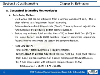 A. Conceptual Estimating Methodologies
4. Ratio Factor Method:
• Used when cost can be estimated from a primary component cost, This is
often referred to as “equipment factor” estimating.
• Estimate is often a feasibility estimate (Class 3). Then may be used to justify the
funding required to produce a budget estimate (Class 3).
• Factors may estimate Total Installed Costs (TIC) or Direct Field Cost (DFC) for
the Inside Battery Limits (ISBL) facilities, however sometimes appropriate
factors are used to estimate the costs of the complete facilities.
• Hans Lang (1947):
Total plant $ = total equipment $ x equipment factor.
Factors based on process type (Solid Process Plant 3.1 , Solid-Fluid Process
Plant 3.63, Fluid Process Plant 4.74 ). Lang’s factors cover ISBL & OSBL costs.
Ex: A fluid process plant with estimated equipment cost = $1.5M
Total plant cost = $1.5M X 4.74 = $7.11M
10
Section 2 : Cost Estimating Chapter 9 : Estimating
 