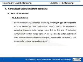 A. Conceptual Estimating Methodologies
4. Ratio Factor Method:
• W. E. Hand(1958):
• Elaboration for Lang’s method proposing factors for type of equipment
such as vessels or heat exchangers. Hand’s factors for equipment
excluding instrumentation range from 2.0 to 3.5 and if including
instrumentation they range from 2.4 to 4.3 . Hand’s factors estimated
DFCs and excluded indirect field costs (IFC), home office costs (HOC), and
the costs for outside battery limit (OSBL).
11
Section 2 : Cost Estimating Chapter 9 : Estimating
 