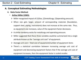 A. Conceptual Estimating Methodologies
4. Ratio Factor Method:
• Arthur Miller (1965):
 Miller recognized impact of (1)Size, (2)metallurgy, (3)operating pressure).
 When size gets larger, amount of corresponding materials (foundation,
support steel, piping, instruments) does not increase at the same rate. Thus,
as equipment size increases, value of the equipment factor decreases.
 A similar tendency exists for metallurgy and operating pressure.
 Miller suggested that these three variables could be summarized into a single
attribute known as the “average unit cost” of equipment.
 Average unit cost = Total cost of equipment/number of equipment items
 There’s a statistical correlation between increasing average unit cost of
equipment and decreasing equipment factors that if the average unit cost of
equipment increases, then the equipment factor is scaled smaller.
13
Section 2 : Cost Estimating Chapter 9 : Estimating
 